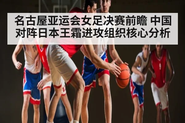名古屋亚运会女足决赛前瞻 中国对阵日本王霜进攻组织核心分析