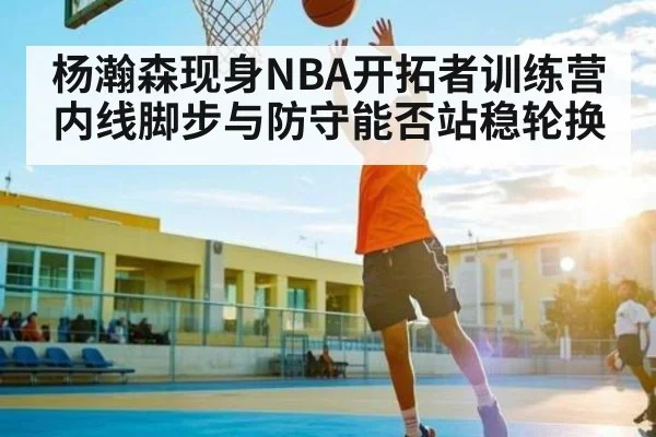 杨瀚森现身NBA开拓者训练营 内线脚步与防守能否站稳轮换
