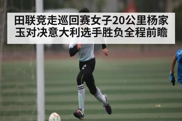 田联竞走巡回赛女子20公里杨家玉对决意大利选手胜负全程前瞻